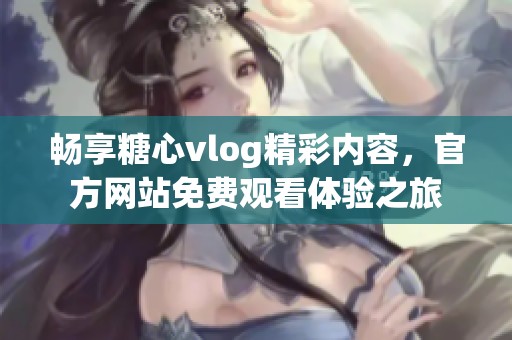 畅享糖心vlog精彩内容，官方网站免费观看体验之旅