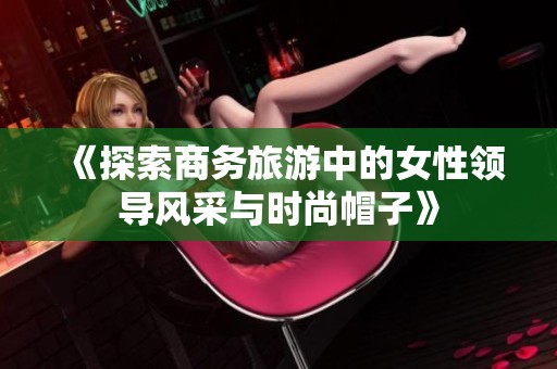 《探索商务旅游中的女性领导风采与时尚帽子》