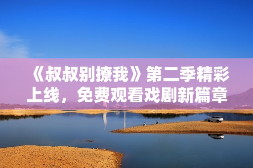 《叔叔别撩我》第二季精彩上线，免费观看戏剧新篇章！