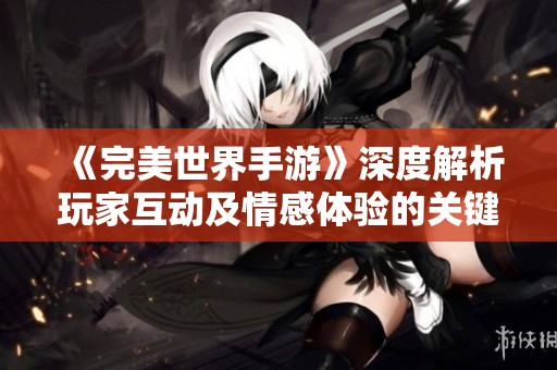 《完美世界手游》深度解析玩家互动及情感体验的关键所在
