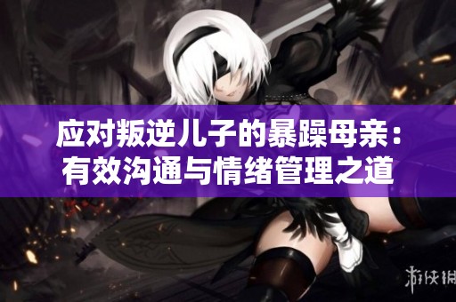应对叛逆儿子的暴躁母亲：有效沟通与情绪管理之道