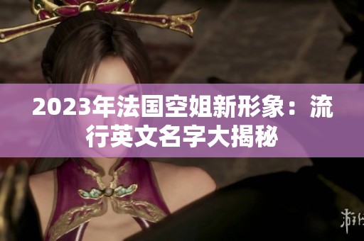 2023年法国空姐新形象：流行英文名字大揭秘