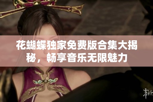 花蝴蝶独家免费版合集大揭秘，畅享音乐无限魅力