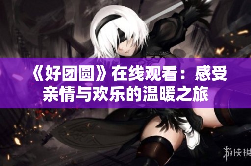 《好团圆》在线观看：感受亲情与欢乐的温暖之旅