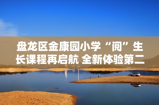 盘龙区金康园小学“阅”生长课程再启航 全新体验第二季活动盛大开启