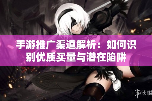 手游推广渠道解析：如何识别优质买量与潜在陷阱