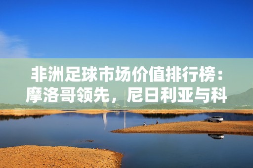 非洲足球市场价值排行榜：摩洛哥领先，尼日利亚与科特迪瓦紧随其后