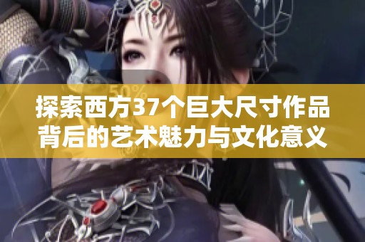 探索西方37个巨大尺寸作品背后的艺术魅力与文化意义
