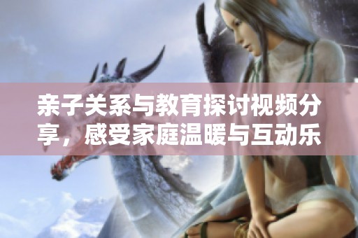 亲子关系与教育探讨视频分享，感受家庭温暖与互动乐趣