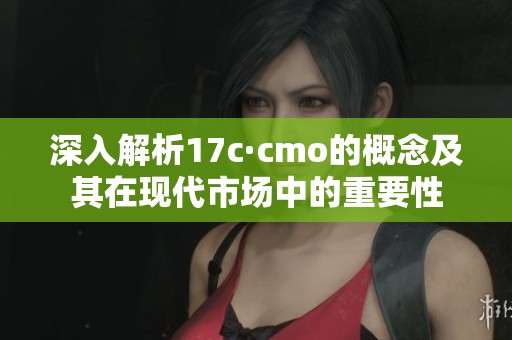 深入解析17c·cmo的概念及其在现代市场中的重要性