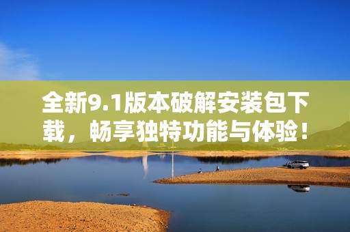全新9.1版本破解安装包下载，畅享独特功能与体验！