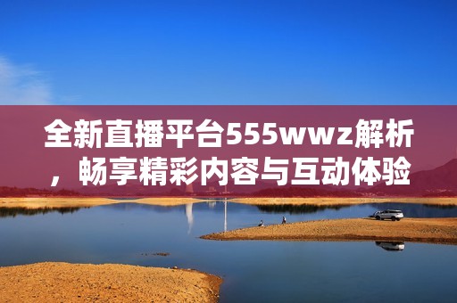 全新直播平台555wwz解析，畅享精彩内容与互动体验
