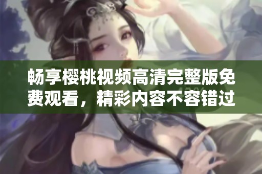 畅享樱桃视频高清完整版免费观看，精彩内容不容错过
