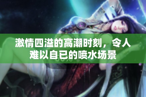 激情四溢的高潮时刻，令人难以自已的喷水场景