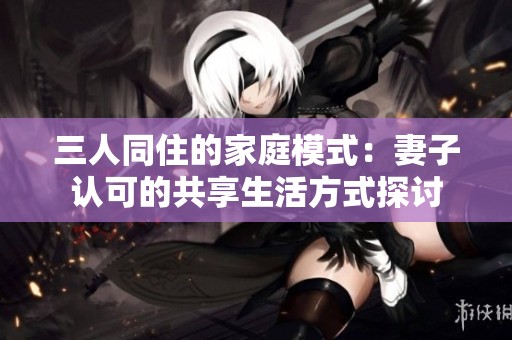 三人同住的家庭模式：妻子认可的共享生活方式探讨