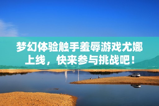 梦幻体验触手羞辱游戏尤娜上线，快来参与挑战吧！
