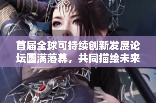 首届全球可持续创新发展论坛圆满落幕，共同描绘未来可持续创新愿景