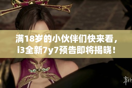 满18岁的小伙伴们快来看，i3全新7y7预告即将揭晓！