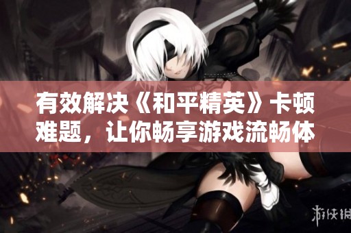 有效解决《和平精英》卡顿难题，让你畅享游戏流畅体验的技巧与方法