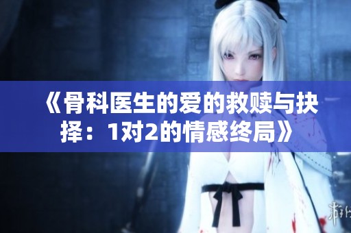 《骨科医生的爱的救赎与抉择：1对2的情感终局》