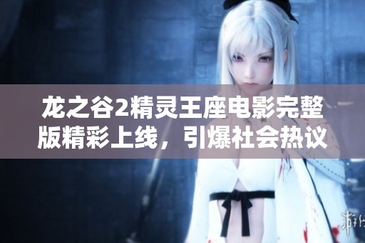 龙之谷2精灵王座电影完整版精彩上线，引爆社会热议与关注