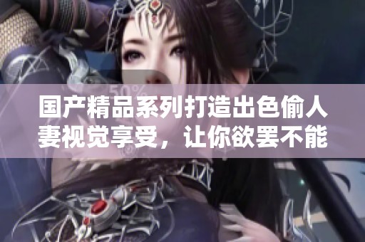 国产精品系列打造出色偷人妻视觉享受，让你欲罢不能
