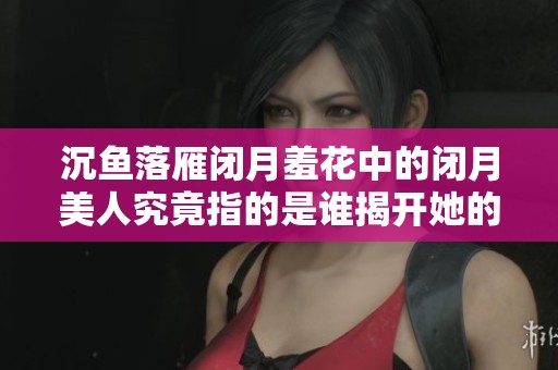 沉鱼落雁闭月羞花中的闭月美人究竟指的是谁揭开她的真实身份