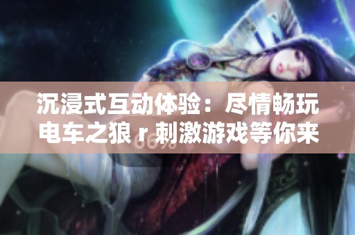沉浸式互动体验：尽情畅玩电车之狼 r 刺激游戏等你来挑战