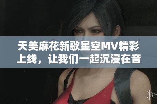 天美麻花新歌星空MV精彩上线，让我们一起沉浸在音乐的世界里