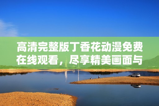 高清完整版丁香花动漫免费在线观看，尽享精美画面与感人故事