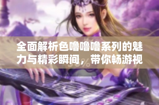 全面解析色噜噜噜系列的魅力与精彩瞬间，带你畅游视听盛宴