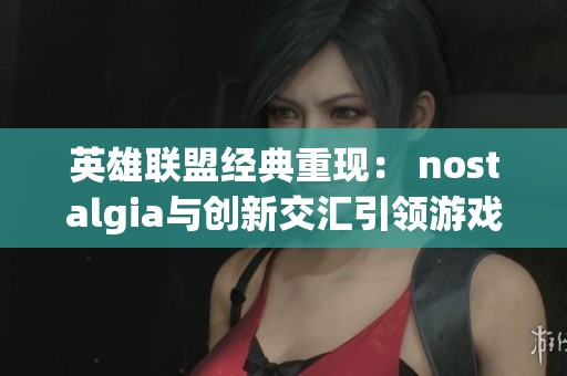英雄联盟经典重现： nostalgia与创新交汇引领游戏新纪元