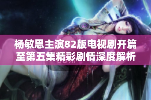 杨敏思主演82版电视剧开篇至第五集精彩剧情深度解析与回顾