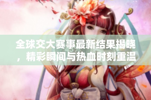 全球交大赛事最新结果揭晓，精彩瞬间与热血时刻重温