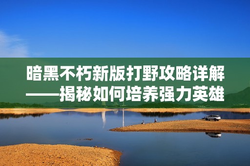暗黑不朽新版打野攻略详解——揭秘如何培养强力英雄的秘诀