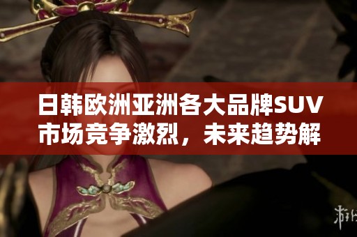日韩欧洲亚洲各大品牌SUV市场竞争激烈，未来趋势解析