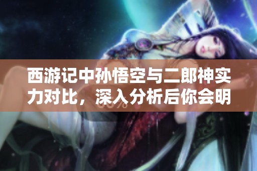 西游记中孙悟空与二郎神实力对比，深入分析后你会明白谁更强大