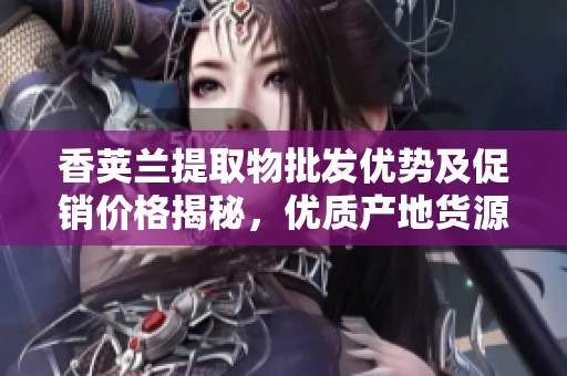 香荚兰提取物批发优势及促销价格揭秘，优质产地货源推荐
