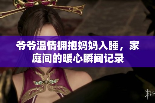 爷爷温情拥抱妈妈入睡，家庭间的暖心瞬间记录