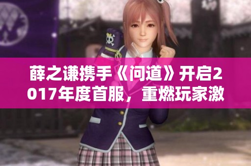 薛之谦携手《问道》开启2017年度首服，重燃玩家激情