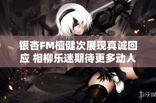 银杏FM檀健次展现真诚回应 相柳乐迷期待更多动人作品