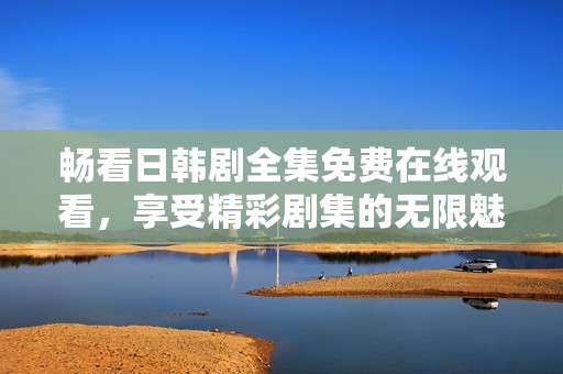 畅看日韩剧全集免费在线观看，享受精彩剧集的无限魅力