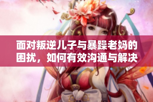 面对叛逆儿子与暴躁老妈的困扰，如何有效沟通与解决家庭问题
