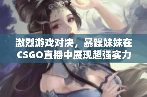 激烈游戏对决，暴躁妹妹在CSGO直播中展现超强实力