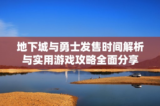 地下城与勇士发售时间解析与实用游戏攻略全面分享