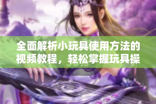 全面解析小玩具使用方法的视频教程，轻松掌握玩具操作技巧