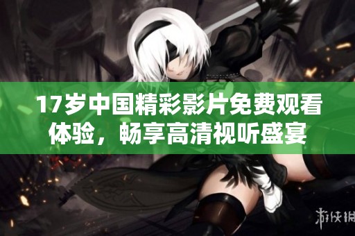17岁中国精彩影片免费观看体验，畅享高清视听盛宴