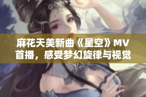 麻花天美新曲《星空》MV首播，感受梦幻旋律与视觉盛宴