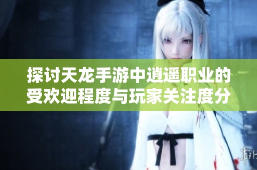 探讨天龙手游中逍遥职业的受欢迎程度与玩家关注度分析