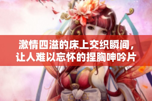 激情四溢的床上交织瞬间，让人难以忘怀的捏胸呻吟片段